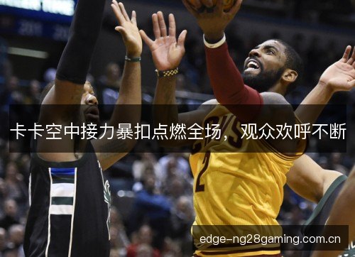 卡卡空中接力暴扣点燃全场，观众欢呼不断